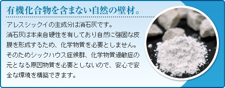 有機化合物を含まない自然の壁材。アレスシックイの主成分は消石灰です。消石灰は本来自硬性を有しており自然に強固な皮膜を形成するため、化学物質を必要としません。そのためシックハウス症候群、化学物質過敏症の元となる原因物質を必要としないので、安心で安全な環境を構築できます。