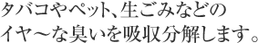 タバコやペット、生ごみなどのイ～ヤな匂いを吸着除去します。