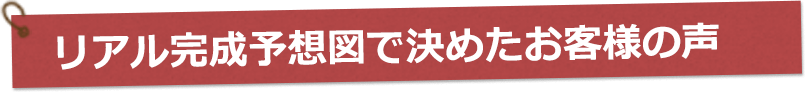 リアル完成予想図で決めたお客様の声